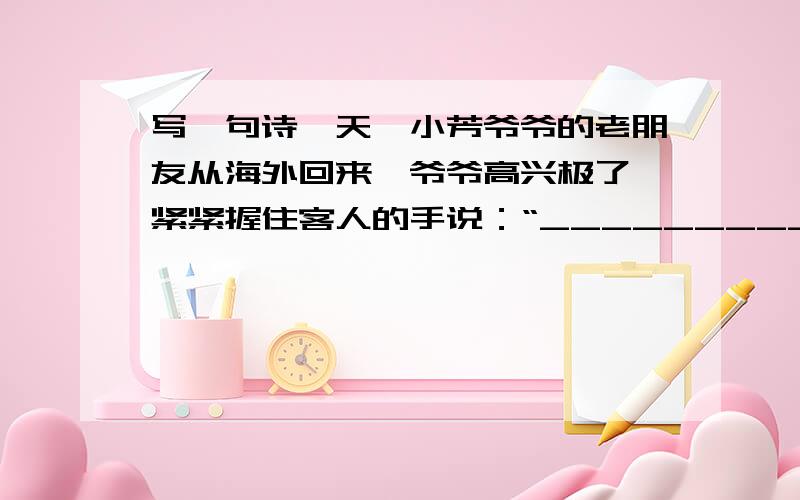 写一句诗一天,小芳爷爷的老朋友从海外回来,爷爷高兴极了,紧紧握住客人的手说：“_____________,_______