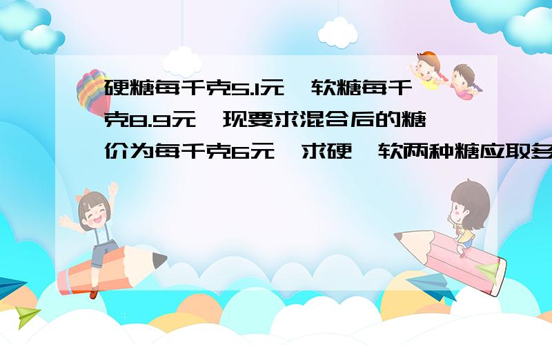 硬糖每千克5.1元,软糖每千克8.9元,现要求混合后的糖价为每千克6元,求硬、软两种糖应取多少重量比合适