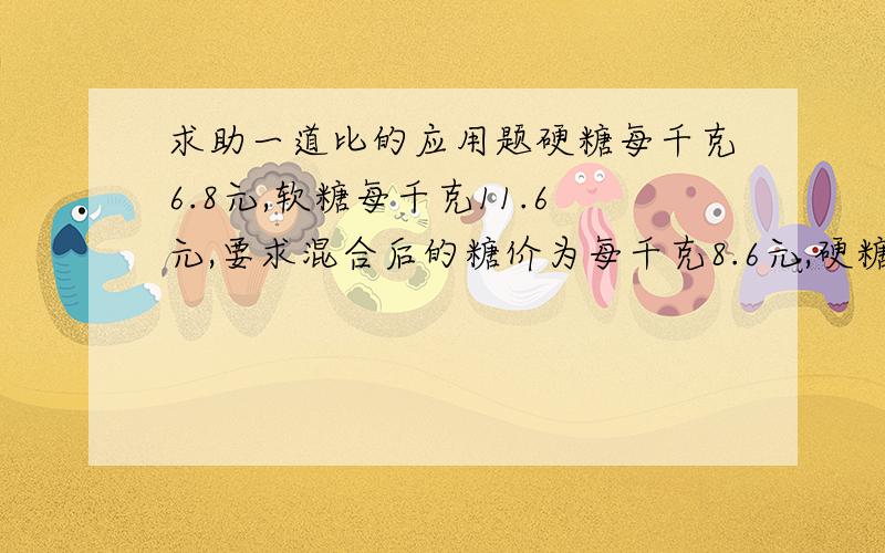 求助一道比的应用题硬糖每千克6.8元,软糖每千克11.6元,要求混合后的糖价为每千克8.6元,硬糖软糖两种应取怎样的重量