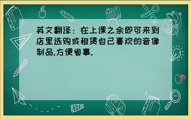 英文翻译：在上课之余即可来到店里选购或租赁自己喜欢的音像制品,方便省事.