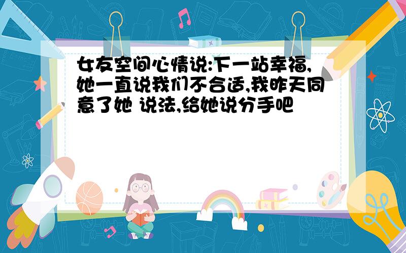 女友空间心情说:下一站幸福,她一直说我们不合适,我昨天同意了她 说法,给她说分手吧