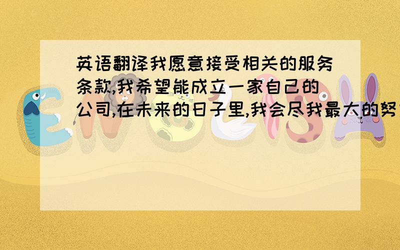 英语翻译我愿意接受相关的服务条款,我希望能成立一家自己的公司,在未来的日子里,我会尽我最大的努力来积累经验,为我的梦想奠