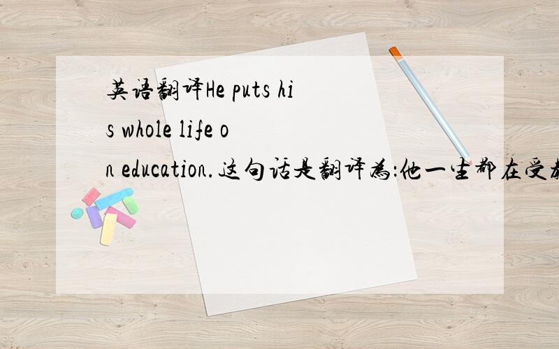 英语翻译He puts his whole life on education.这句话是翻译为：他一生都在受教育还是 他