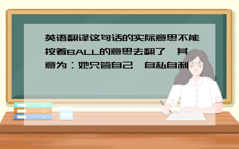 英语翻译这句话的实际意思不能按着BALL的意思去翻了,其意为：她只管自己,自私自利