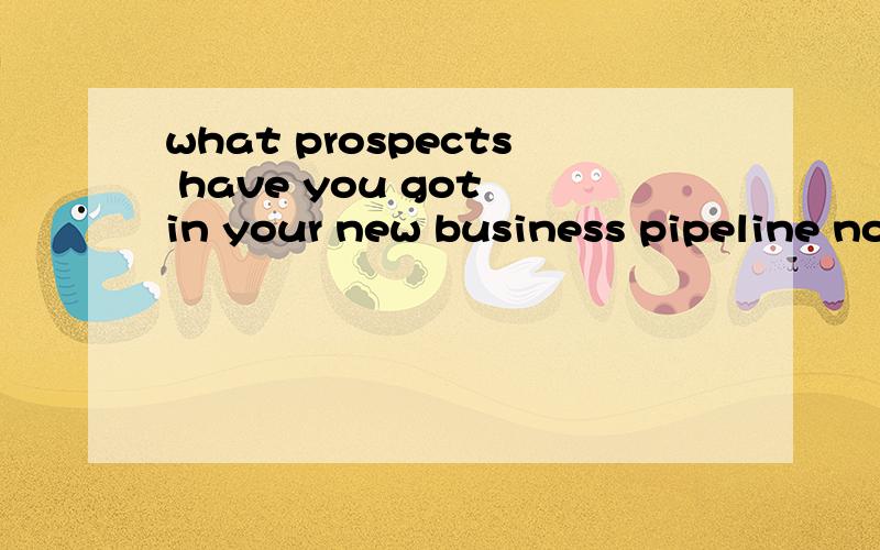 what prospects have you got in your new business pipeline no