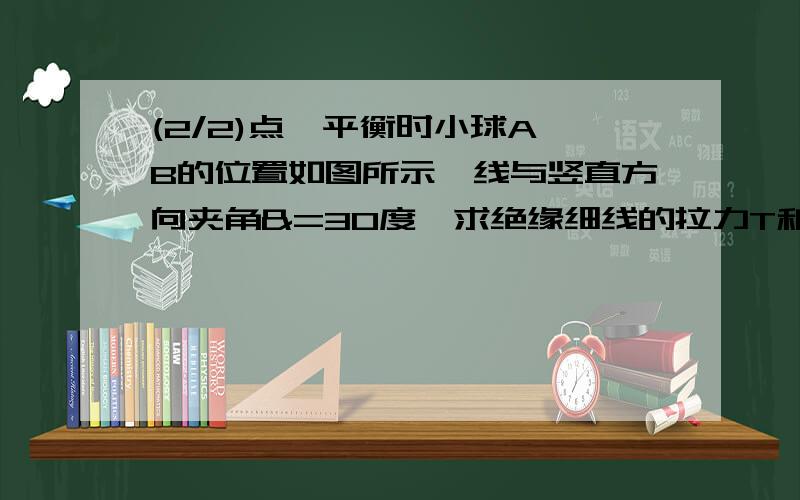 (2/2)点,平衡时小球A、B的位置如图所示,线与竖直方向夹角&=30度,求绝缘细线的拉力T和A小球所带的电量Q