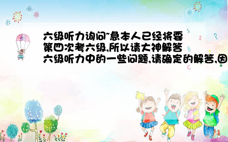 六级听力询问~急本人已经将要第四次考六级,所以请大神解答六级听力中的一些问题,请确定的解答,因为这对我很重要,（1）在听