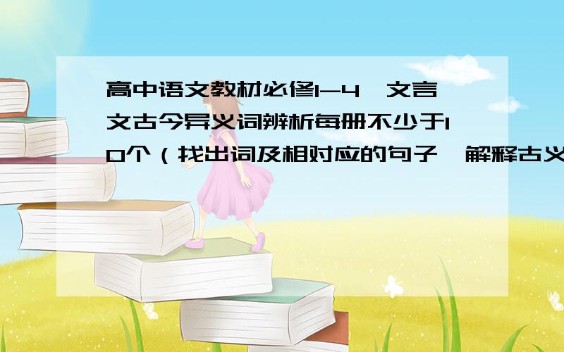 高中语文教材必修1-4,文言文古今异义词辨析每册不少于10个（找出词及相对应的句子,解释古义及近义）