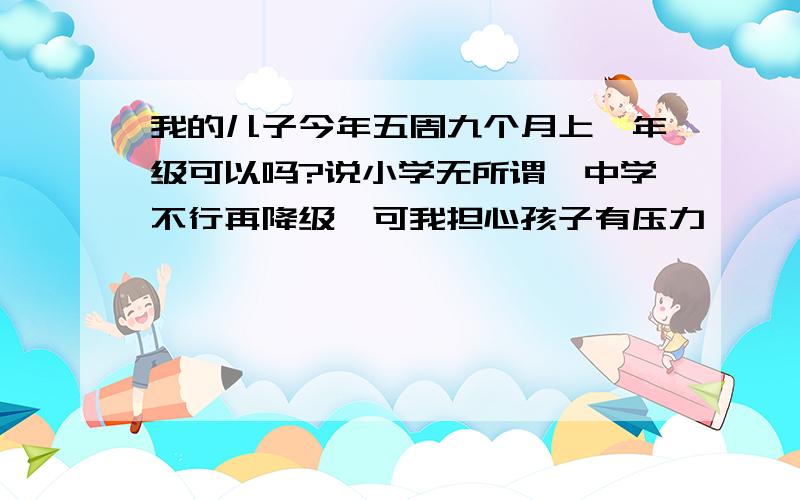 我的儿子今年五周九个月上一年级可以吗?说小学无所谓,中学不行再降级,可我担心孩子有压力,