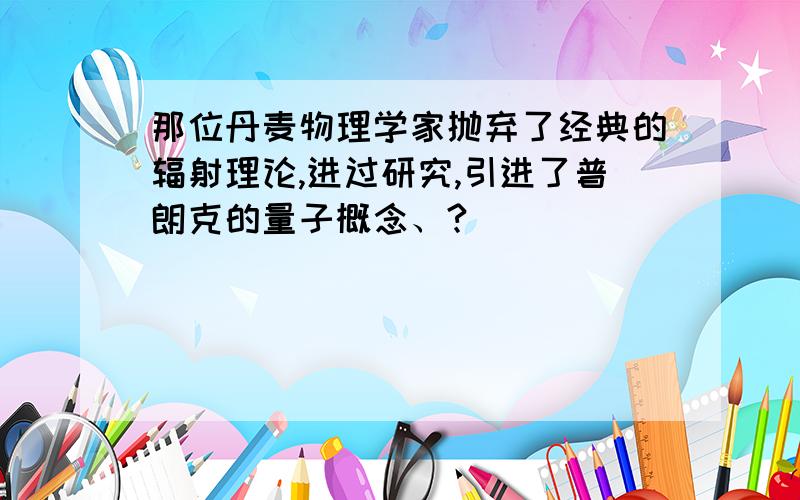 那位丹麦物理学家抛弃了经典的辐射理论,进过研究,引进了普朗克的量子概念、?