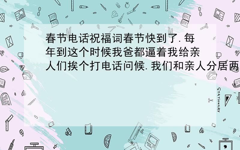 春节电话祝福词春节快到了.每年到这个时候我爸都逼着我给亲人们挨个打电话问候.我们和亲人分居两地,所以我对他们的情况不是很