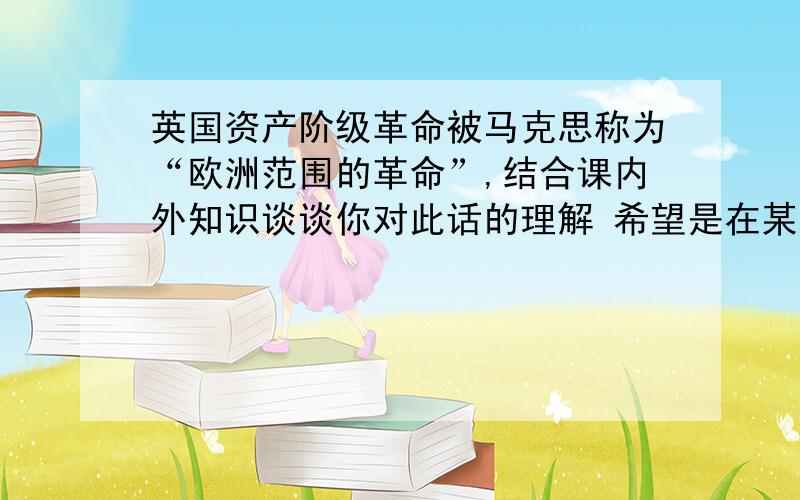 英国资产阶级革命被马克思称为“欧洲范围的革命”,结合课内外知识谈谈你对此话的理解 希望是在某书上找的准确答案,不是也可以