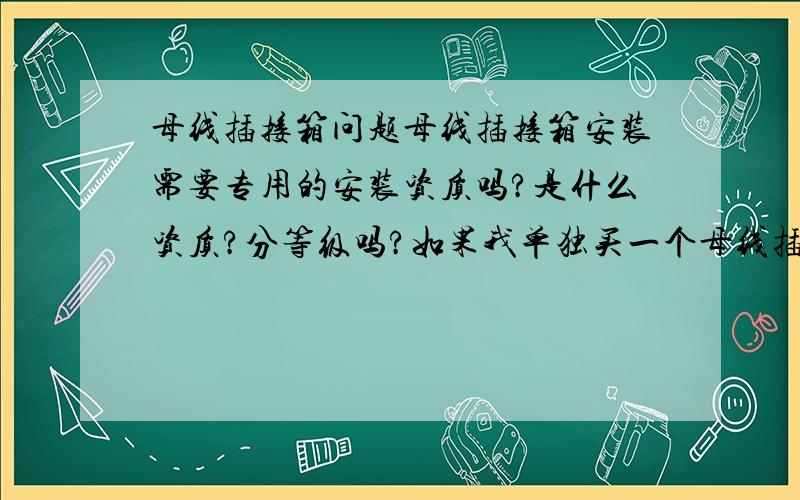 母线插接箱问题母线插接箱安装需要专用的安装资质吗?是什么资质?分等级吗?如果我单独买一个母线插接箱是不是只能到我现在安装