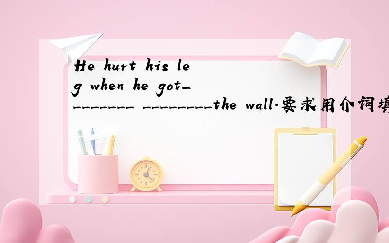 He hurt his leg when he got________ ________the wall.要求用介词填空