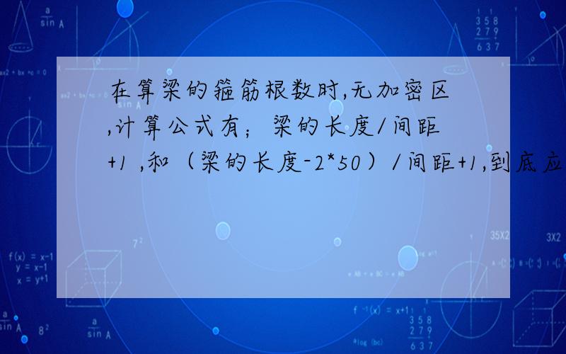 在算梁的箍筋根数时,无加密区,计算公式有；梁的长度/间距+1 ,和（梁的长度-2*50）/间距+1,到底应该用哪个,还是