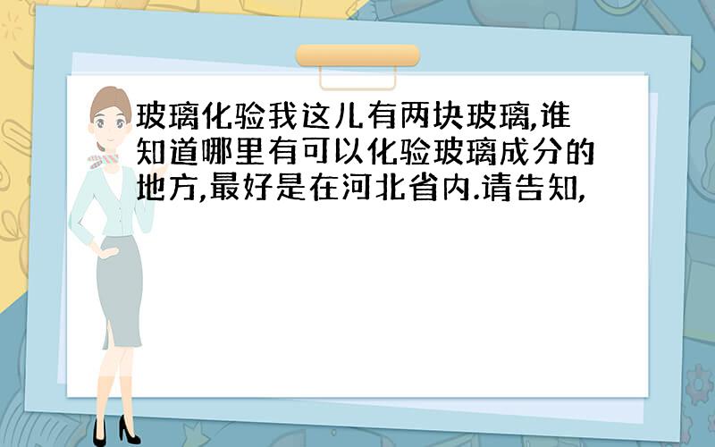 玻璃化验我这儿有两块玻璃,谁知道哪里有可以化验玻璃成分的地方,最好是在河北省内.请告知,