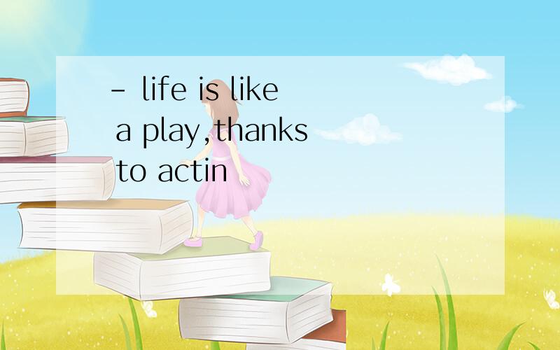 - life is like a play,thanks to actin