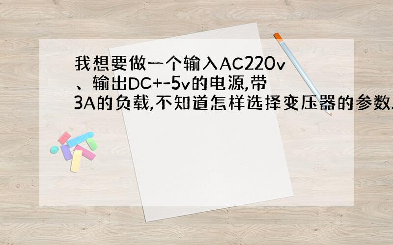 我想要做一个输入AC220v、输出DC+-5v的电源,带3A的负载,不知道怎样选择变压器的参数.