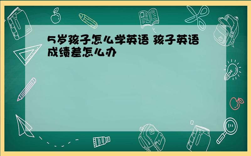 5岁孩子怎么学英语 孩子英语成绩差怎么办