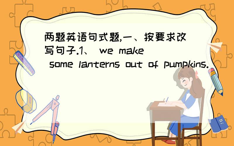 两题英语句式题,一、按要求改写句子.1、 we make some lanterns out of pumpkins.（