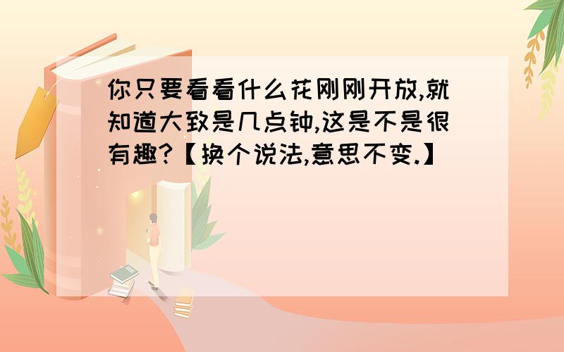 你只要看看什么花刚刚开放,就知道大致是几点钟,这是不是很有趣?【换个说法,意思不变.】