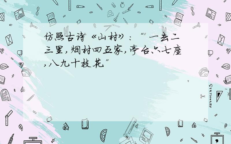 仿照古诗《山村》：“ 一去二三里,烟村四五家,亭台六七座,八九十枝花.”