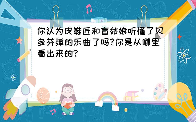 你认为皮鞋匠和盲姑娘听懂了贝多芬弹的乐曲了吗?你是从哪里看出来的?