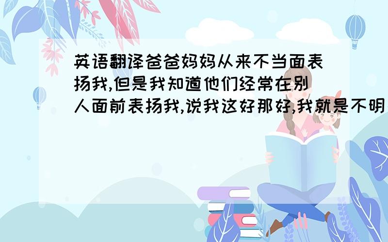 英语翻译爸爸妈妈从来不当面表扬我,但是我知道他们经常在别人面前表扬我,说我这好那好,我就是不明白为什么他们不当面告诉我这