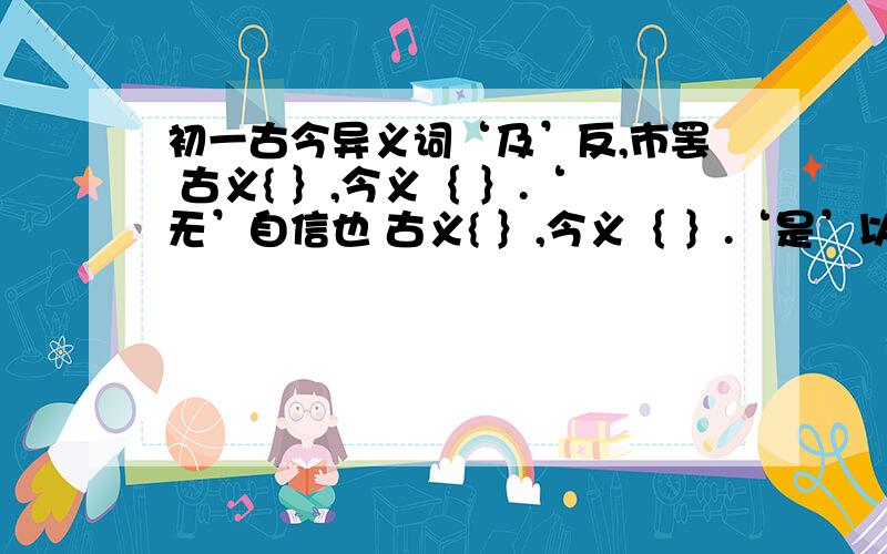 初一古今异义词‘及’反,市罢 古义{ ｝,今义｛ ｝.‘无’自信也 古义{ ｝,今义｛ ｝.‘是’以谓之文也 古义{ ｝