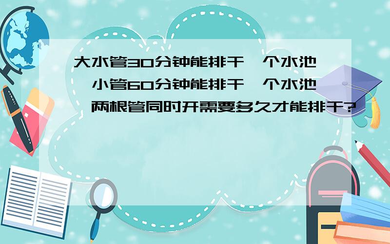 大水管30分钟能排干一个水池,小管60分钟能排干一个水池,两根管同时开需要多久才能排干?