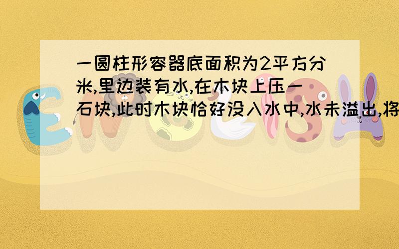 一圆柱形容器底面积为2平方分米,里边装有水,在木块上压一石块,此时木块恰好没入水中,水未溢出,将石块取走,水对容器底部的