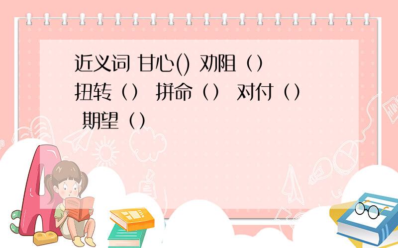 近义词 甘心() 劝阻（） 扭转（） 拼命（） 对付（） 期望（）