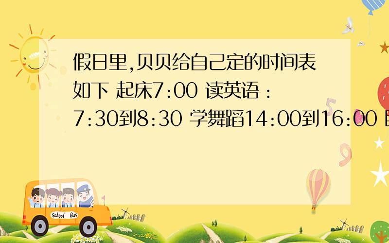 假日里,贝贝给自己定的时间表如下 起床7:00 读英语：7:30到8:30 学舞蹈14:00到16:00 睡觉：22：0