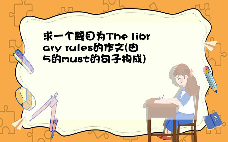 求一个题目为The library rules的作文(由5的must的句子构成)