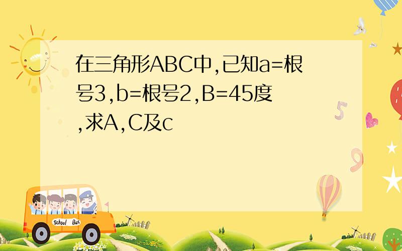 在三角形ABC中,已知a=根号3,b=根号2,B=45度,求A,C及c