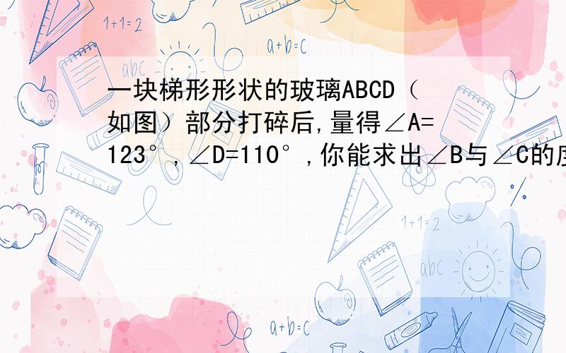 一块梯形形状的玻璃ABCD（如图）部分打碎后,量得∠A=123°,∠D=110°,你能求出∠B与∠C的度数吗?说明