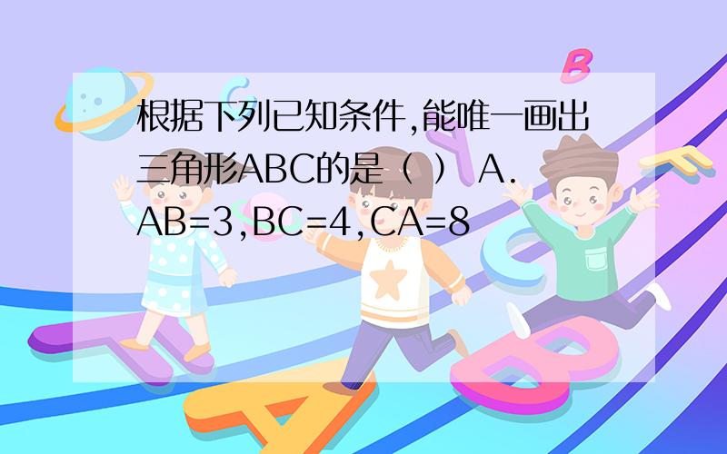 根据下列已知条件,能唯一画出三角形ABC的是（ ） A.AB=3,BC=4,CA=8