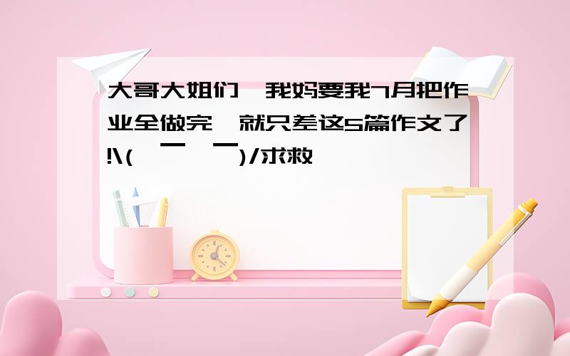 大哥大姐们,我妈要我7月把作业全做完,就只差这5篇作文了!\(