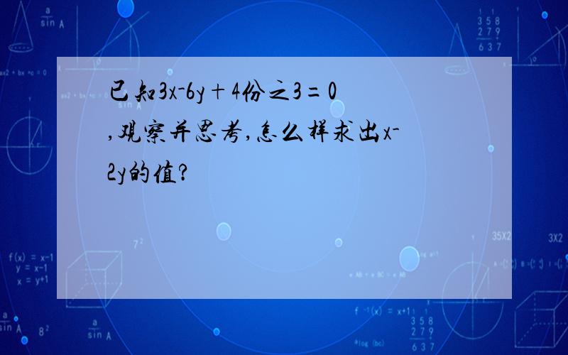 已知3x-6y+4份之3=0,观察并思考,怎么样求出x-2y的值?