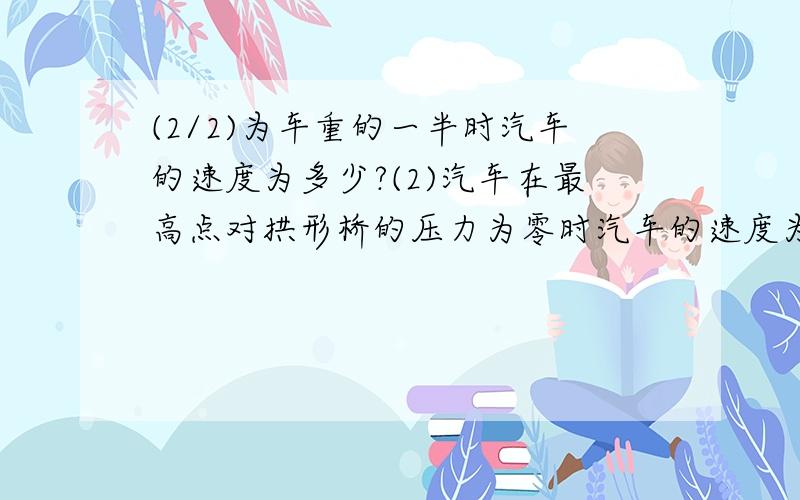 (2/2)为车重的一半时汽车的速度为多少?(2)汽车在最高点对拱形桥的压力为零时汽车的速度为多少?(重力加...