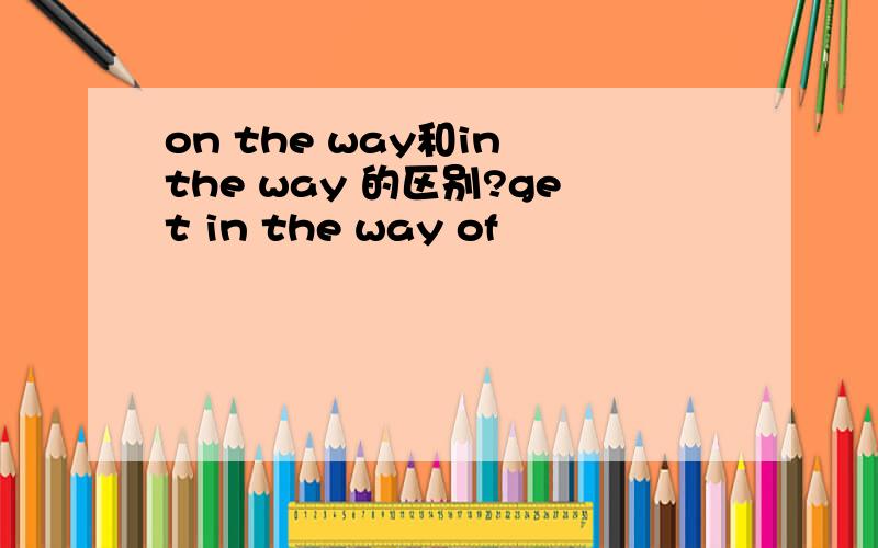 on the way和in the way 的区别?get in the way of