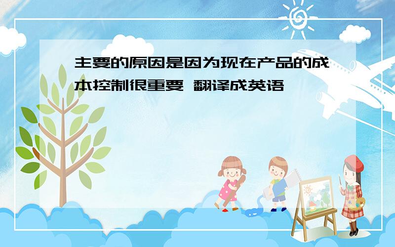 主要的原因是因为现在产品的成本控制很重要 翻译成英语