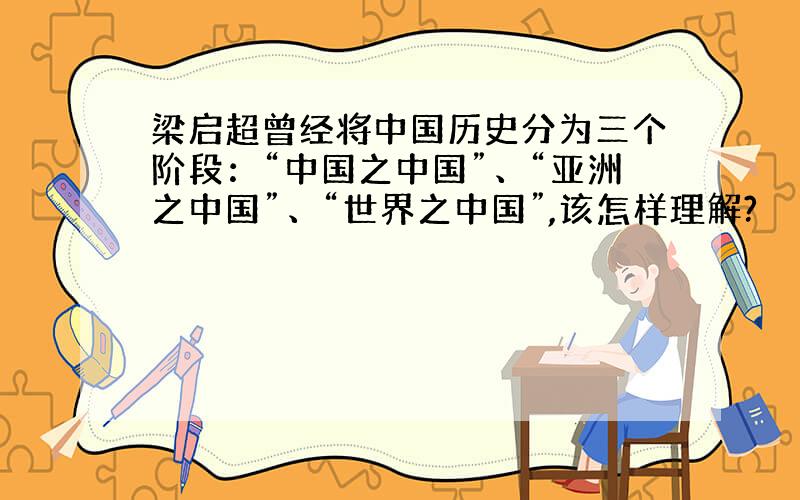 梁启超曾经将中国历史分为三个阶段：“中国之中国”、“亚洲之中国”、“世界之中国”,该怎样理解?