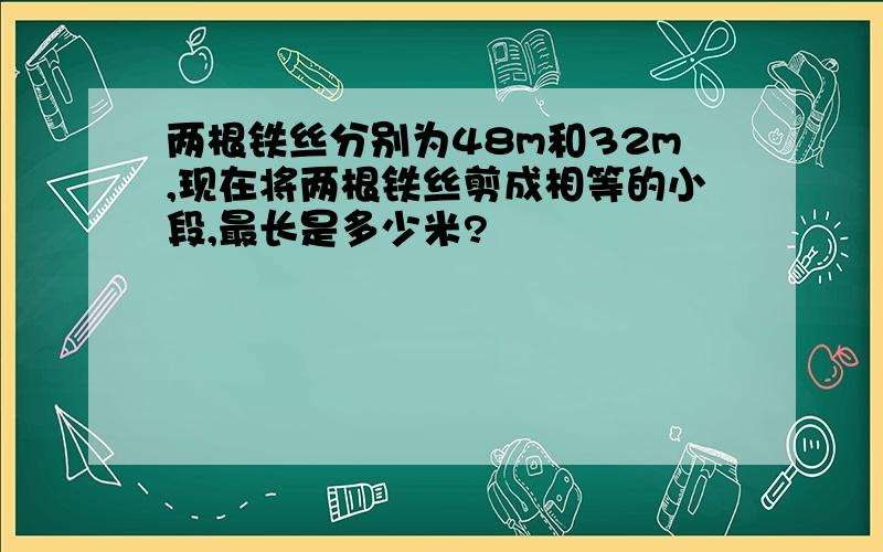 两根铁丝分别为48m和32m,现在将两根铁丝剪成相等的小段,最长是多少米?