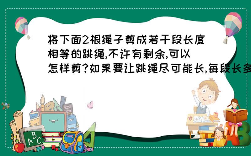 将下面2根绳子剪成若干段长度相等的跳绳,不许有剩余,可以怎样剪?如果要让跳绳尽可能长,每段长多少米?