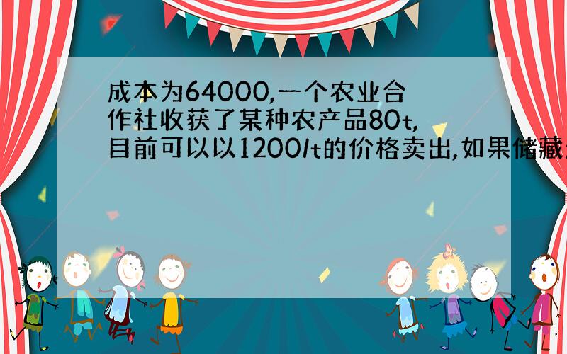 成本为64000,一个农业合作社收获了某种农产品80t,目前可以以1200/t的价格卖出,如果储藏起来,每星期会损失2t