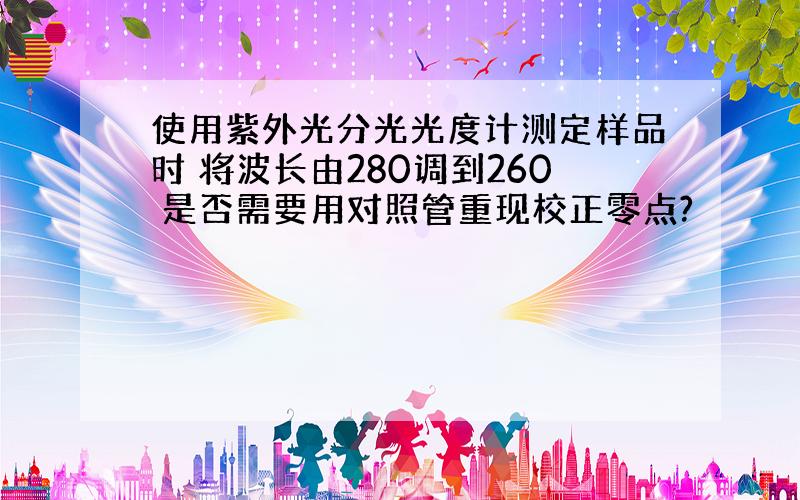 使用紫外光分光光度计测定样品时 将波长由280调到260 是否需要用对照管重现校正零点?