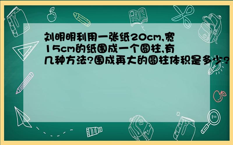 刘明明利用一张纸20cm,宽15cm的纸围成一个圆柱,有几种方法?围成再大的圆柱体积是多少?