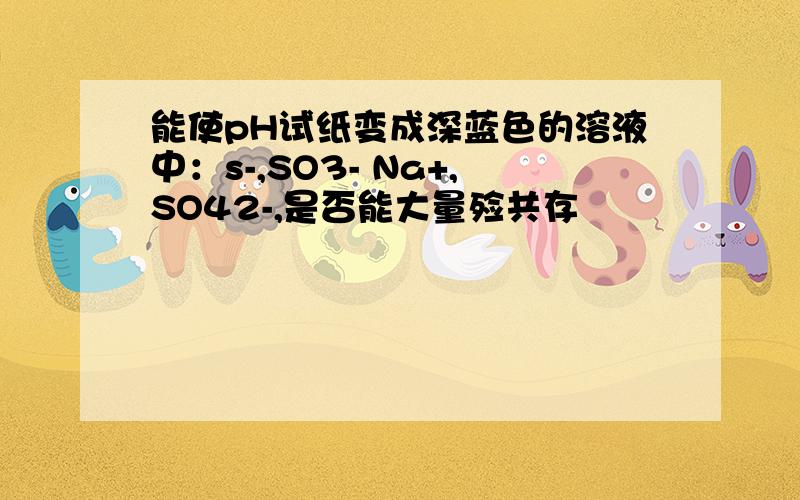 能使pH试纸变成深蓝色的溶液中：s-,SO3- Na+,SO42-,是否能大量殓共存