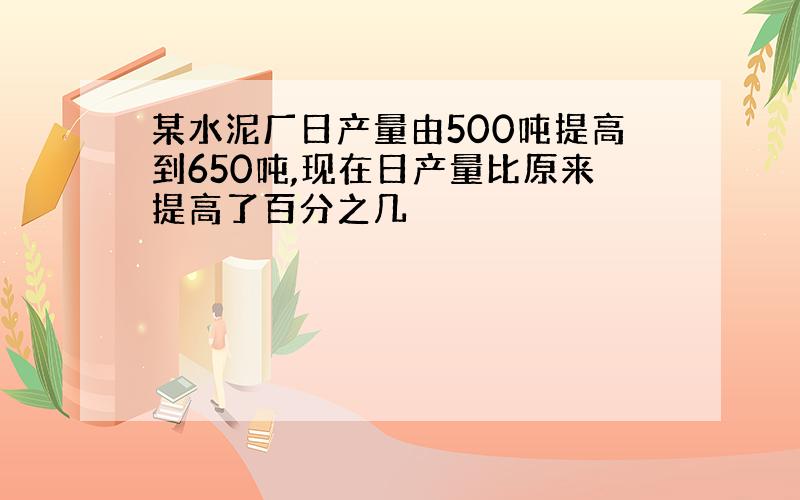 某水泥厂日产量由500吨提高到650吨,现在日产量比原来提高了百分之几